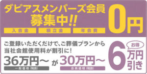 ダビアスメンバーズ会員募集中！！ 入会金 積立金 年会費 0円 ご登録いただくだけで、ご葬儀プランから当社会館使用料が割引に！ 一般価格(税抜)42万円〜が会員価格(税抜き)36万円〜 6万円引き お得